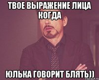 твое выражение лица когда Юлька говорит блять))