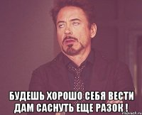  БУДЕШЬ ХОРОШО СЕБЯ ВЕСТИ ДАМ САСНУТЬ ЕЩЕ РАЗОК !