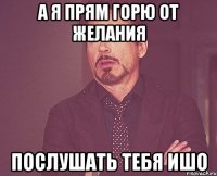 А я прям горю от желания послушать тебя ишо
