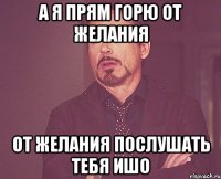 А я прям горю от желания от желания послушать тебя ишо