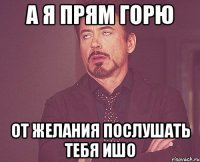 А я прям горю от желания послушать тебя ишо