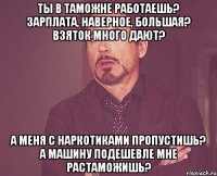 ты в таможне работаешь? зарплата, наверное, большая? взяток много дают? а меня с наркотиками пропустишь? а машину подешевле мне растаможишь?