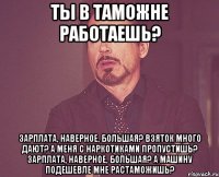 ты в таможне работаешь? зарплата, наверное, большая? взяток много дают? а меня с наркотиками пропустишь? зарплата, наверное, большая? а машину подешевле мне растаможишь?