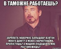 в таможне работаешь? зарплата, наверное, большая? взяток много дают? а меня с наркотиками пропустишь? а машину подешевле мне растаможишь?
