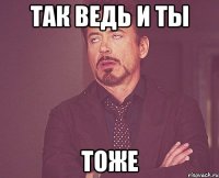 так ведь и ты тоже