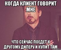 Когда клиент говорит мне что сейчас поедет к другому дилеру и купит там