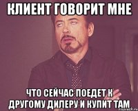 Клиент говорит мне что сейчас поедет к другому дилеру и купит там
