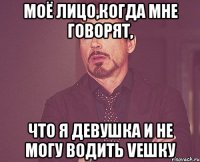 моё лицо,когда мне говорят, что я девушка и не могу водить Vешку