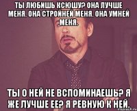 ты любишь ксюшу? она лучше меня. она стройней меня. она умней меня. ты о ней не вспоминаешь? я же лучше ее? я ревную к ней.