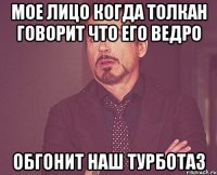 мое лицо когда Толкан говорит что его ведро обгонит наш турботаз