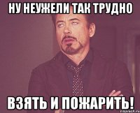 ну неужели так трудно взять и пожарить!