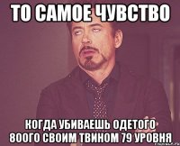 то самое чувство когда убиваешь одетого 80ого своим твином 79 уровня