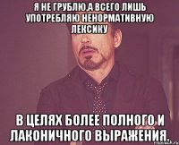 Я не грублю,а всего лишь употребляю ненормативную лексику в целях более полного и лаконичного выражения.