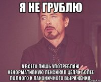 Я не грублю а всего лишь употребляю ненормативную лексику в целях более полного и лаконичного выражения.