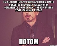 ТЫ НЕ УВАЖИТЕЛЬНО РАЗГОВАРИВАЕШЬ Я МОГУ ОБИДЕТЬСЯ ВООБЩЕ? ВСЕ,ЗАМОЛЧИ ОБЩАЕШЬСЯ СО МНОЙ КАК С ГОВНОМ ЗАВТРА ЭТИМ ЗАЙМЕМСЯ Я УСТАЛ ПОТОМ