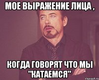 Мое выражение лица , Когда говорят что мы "катаемся"