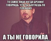 То самое лицо когда Бренинг говоришь, что ты болтаешь по телефону а ты не говорила