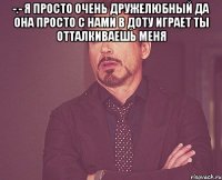 -.- Я просто очень дружелюбный Да она просто с нами в доту играет Ты отталкиваешь меня 