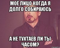 моё лицо когда я долго собираюсь А не Тухтаев ли ты часом?