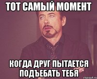 тот самый момент когда друг пытается подъебать тебя