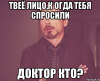 Твеё лицо,к огда тебя спросили Доктор Кто?