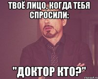 Твоё лицо, когда тебя спросили: "Доктор Кто?"