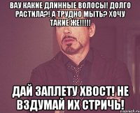 Вау какие длинные волосы! Долго растила?! А трудно мыть? Хочу такие же!!!!! Дай заплету хвост! Не вздумай их стричь!