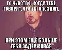 то чувство, когда тебе говорят, что ты опоздал, при этом ещё больше тебя задерживая