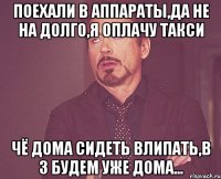 Поехали в аппараты,да не на долго,я оплачу такси Чё дома сидеть влипать,в 3 будем уже дома...