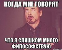 когда мне говорят что я слишком много философствую