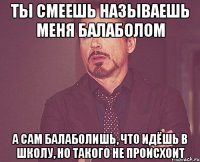 Ты смеешь называешь меня балаболом А сам балаболишь, что идёшь в школу, но такого не происхоит