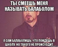 Ты смеешь меня называть балаболом А сам балаболишь, что пойдёшь в школу, но такого не происходит