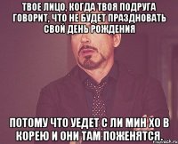 Твое лицо, когда твоя подруга говорит, что не будет праздновать свой День Рождения потому что уедет с Ли Мин Хо в Корею и они там поженятся.