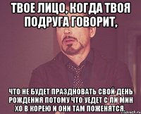 Твое лицо, когда твоя подруга говорит, что не будет праздновать свой День Рождения потому что уедет с Ли Мин Хо в Корею и они там поженятся.