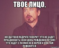 Твое лицо, когда твоя подруга говорит, что не будет праздновать свой День Рождения потому что уедет с Ли Мин Хо в Корею и они там поженятся.