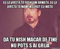 eu la virsta ta fasheam armata, eu la virsta ta mam insurat cu mata da tu nish macar de tine nu pots s ai grija