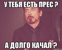 У тебя есть прес ? А долго качал ?