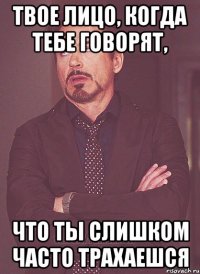 Твое лицо, когда тебе говорят, что ты слишком часто трахаешся
