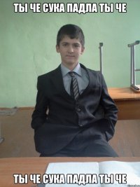 ты че сука падла ты че ты че сука падла ты че