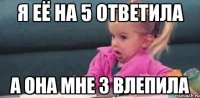 Я ЕЁ НА 5 ОТВЕТИЛА А ОНА МНЕ 3 ВЛЕПИЛА