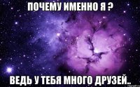 почему именно я ? ведь у тебя много друзей..