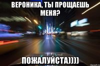 Вероника, ты прощаешь меня? Пожалуйста))))