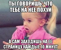 Ты говоришь, что тебе на нее похуй А сам заходишь на ее страницу каждые 10 минут