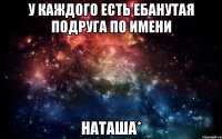 у каждого есть ебанутая подруга по имени НАТАША*