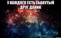 У каждого есть ебанутый друг даник 