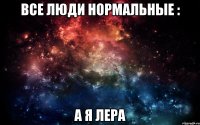 Все люди нормальные : а я Лера