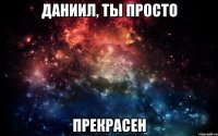 Даниил, ты просто прекрасен