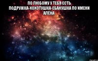 по любому у тебя есть подружка-хохотушка-ебанушка по имени Алёна 