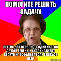 помогите решить задачу Летели два верблюда один налево другой зеленый сколько будет весить кг осфальта если ёжику 25 лет?