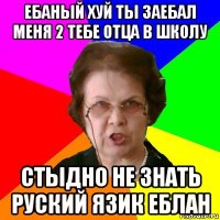 ебаный хуй ты заебал меня 2 тебе отца в школу стыдно не знать руский язик еблан